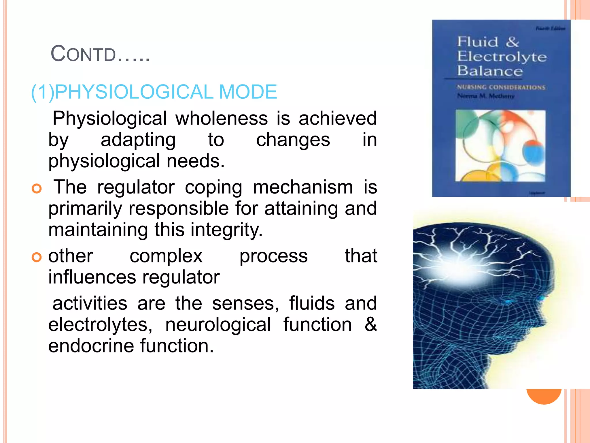 CONTD…..
(1)PHYSIOLOGICAL MODE
Physiological wholeness is achieved
by adapting to changes in
physiological needs.
 The regulator coping mechanism is
primarily responsible for attaining and
maintaining this integrity.
 other complex process that
influences regulator
activities are the senses, fluids and
electrolytes, neurological function &
endocrine function.
 