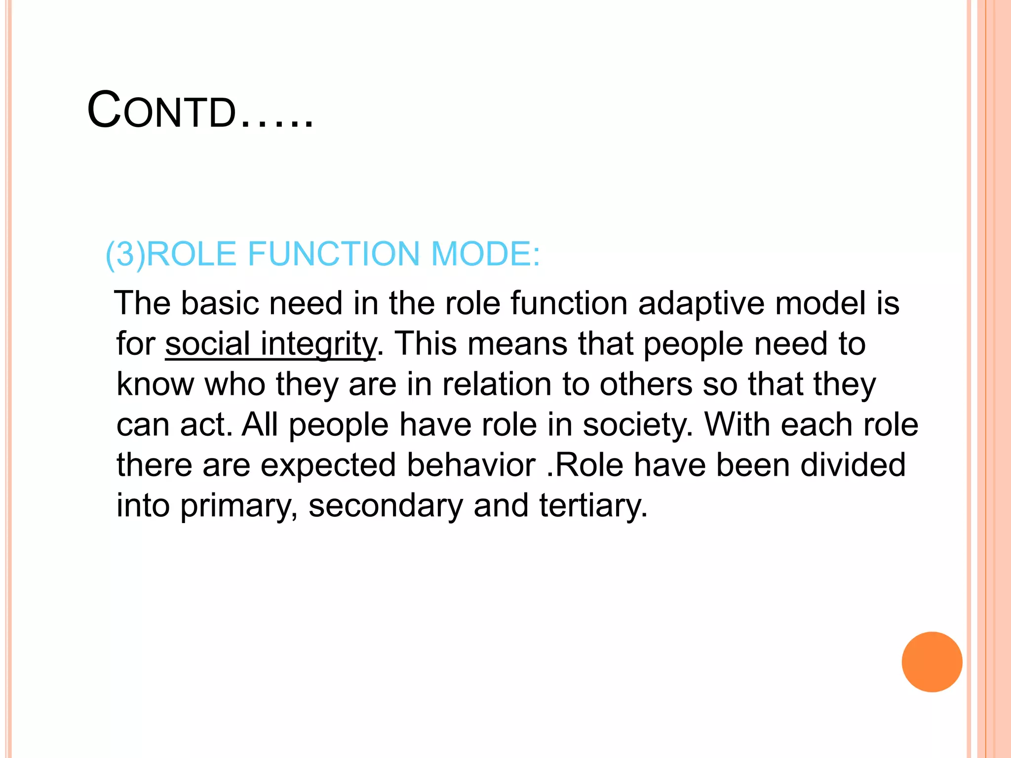 CONTD…..
(3)ROLE FUNCTION MODE:
The basic need in the role function adaptive model is
for social integrity. This means that people need to
know who they are in relation to others so that they
can act. All people have role in society. With each role
there are expected behavior .Role have been divided
into primary, secondary and tertiary.
 