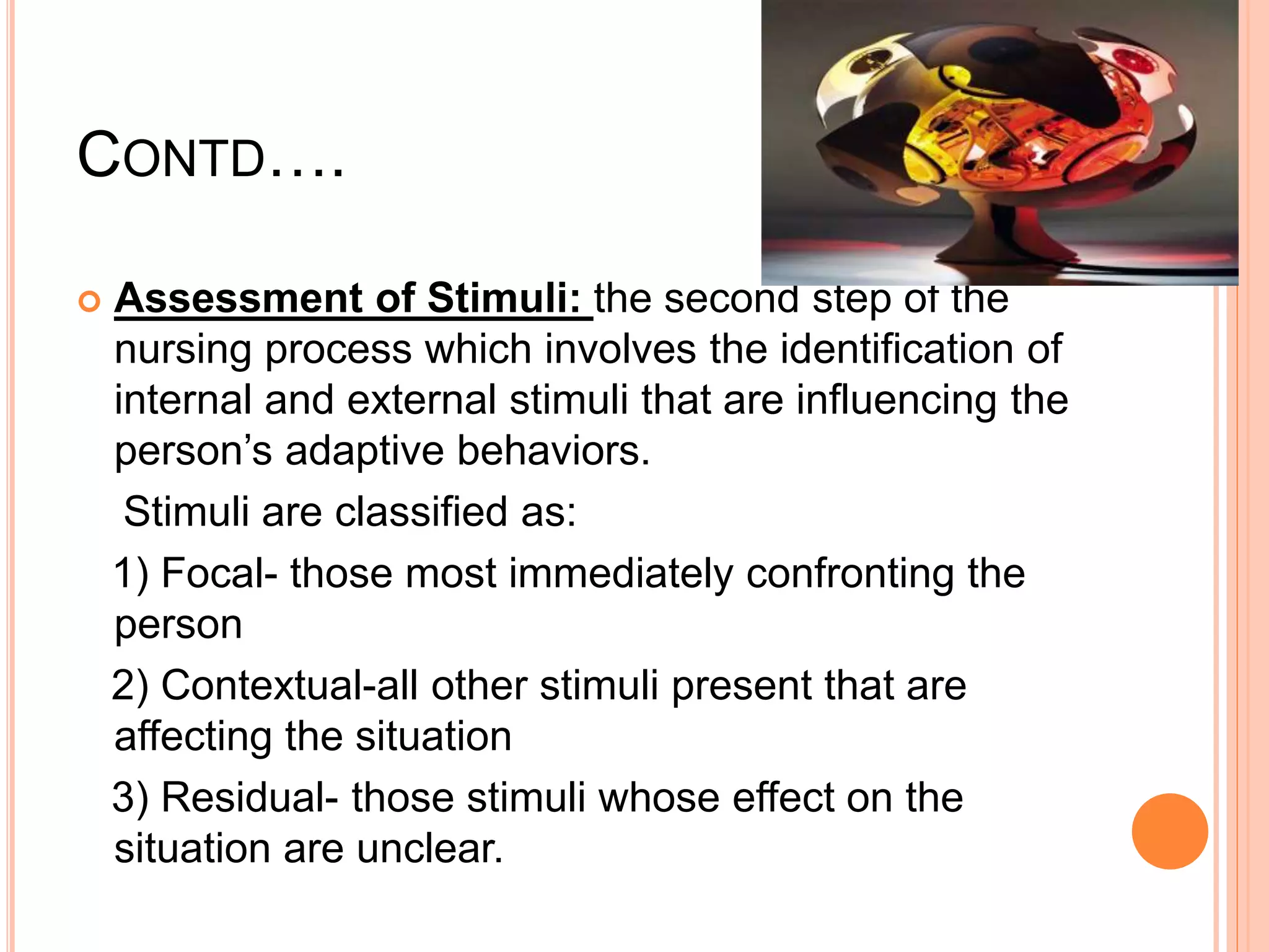 CONTD….
 Assessment of Stimuli: the second step of the
nursing process which involves the identification of
internal and external stimuli that are influencing the
person’s adaptive behaviors.
Stimuli are classified as:
1) Focal- those most immediately confronting the
person
2) Contextual-all other stimuli present that are
affecting the situation
3) Residual- those stimuli whose effect on the
situation are unclear.
 