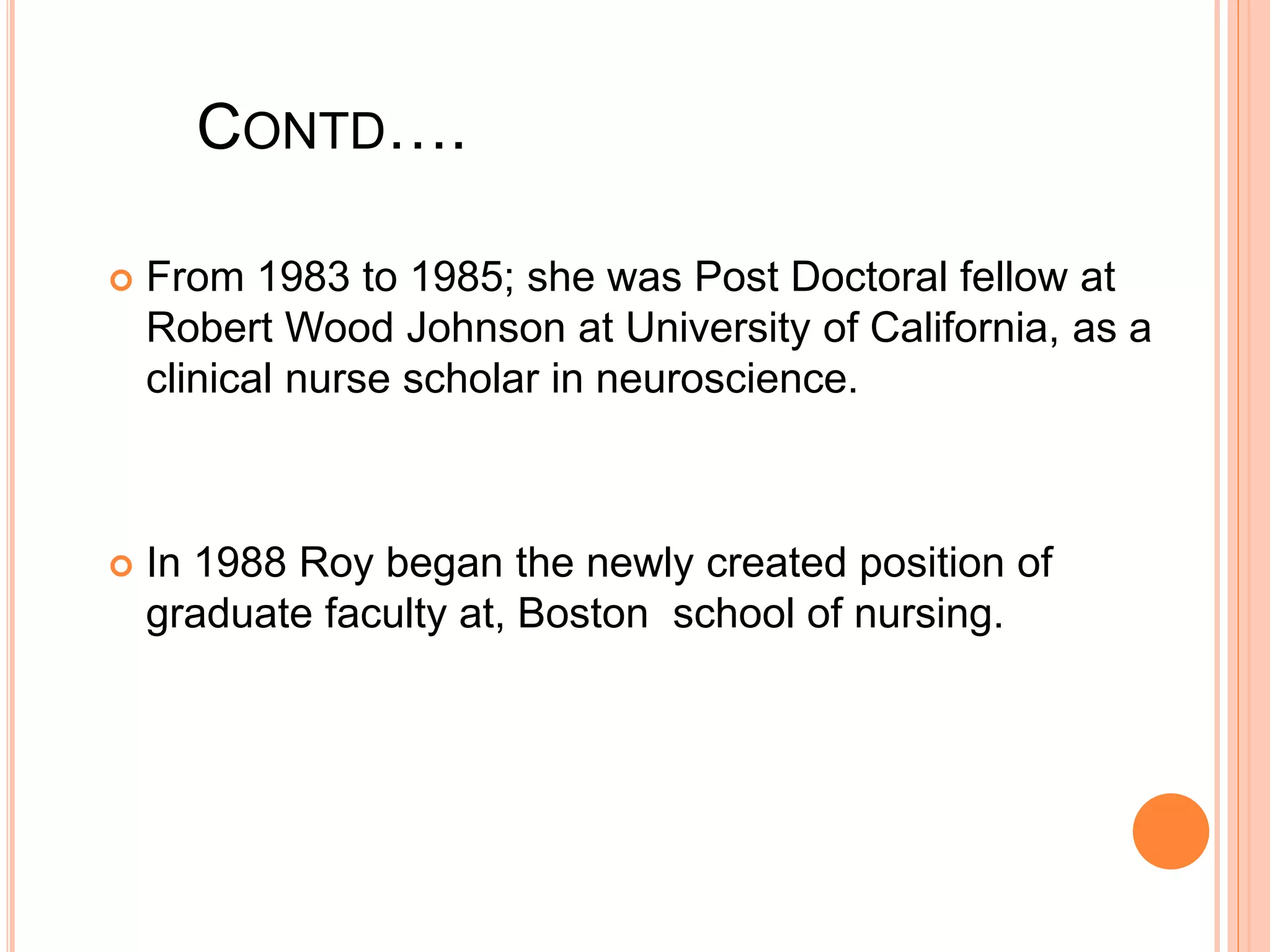CONTD….
 From 1983 to 1985; she was Post Doctoral fellow at
Robert Wood Johnson at University of California, as a
clinical nurse scholar in neuroscience.
 In 1988 Roy began the newly created position of
graduate faculty at, Boston school of nursing.
 