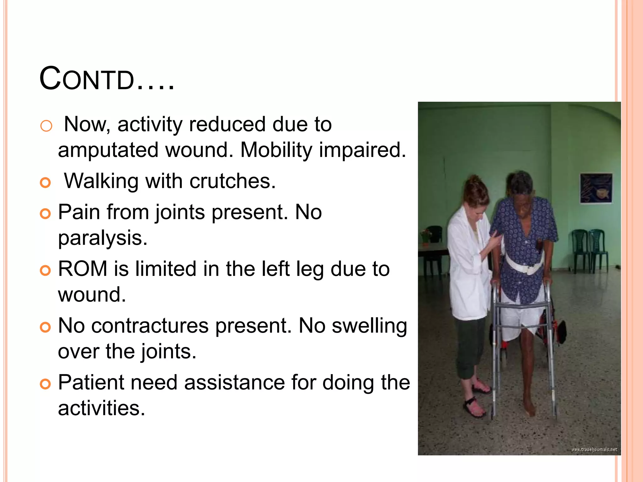 CONTD….
o Now, activity reduced due to
amputated wound. Mobility impaired.
 Walking with crutches.
 Pain from joints present. No
paralysis.
 ROM is limited in the left leg due to
wound.
 No contractures present. No swelling
over the joints.
 Patient need assistance for doing the
activities.
 