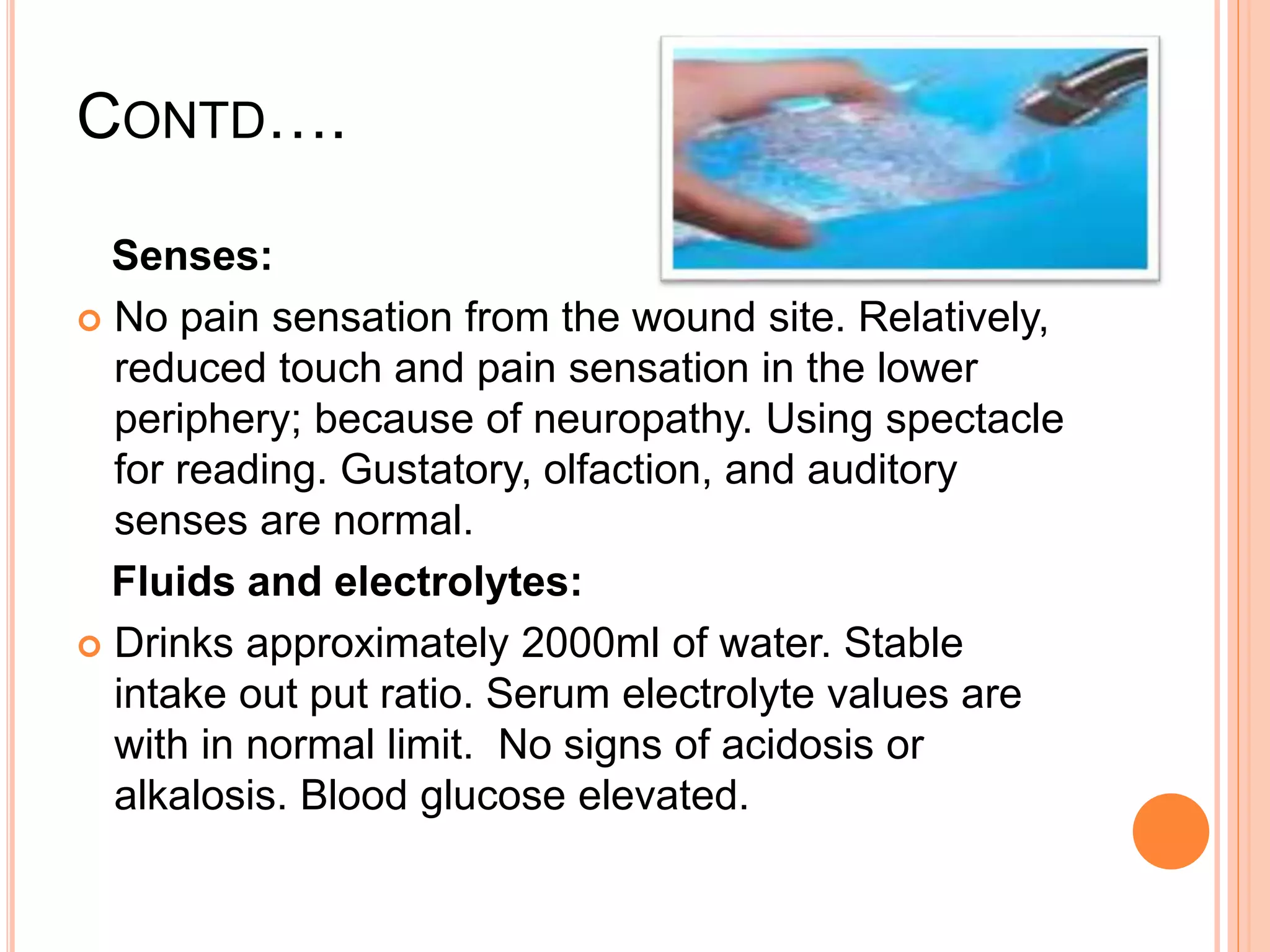 CONTD….
Senses:
 No pain sensation from the wound site. Relatively,
reduced touch and pain sensation in the lower
periphery; because of neuropathy. Using spectacle
for reading. Gustatory, olfaction, and auditory
senses are normal.
Fluids and electrolytes:
 Drinks approximately 2000ml of water. Stable
intake out put ratio. Serum electrolyte values are
with in normal limit. No signs of acidosis or
alkalosis. Blood glucose elevated.
 