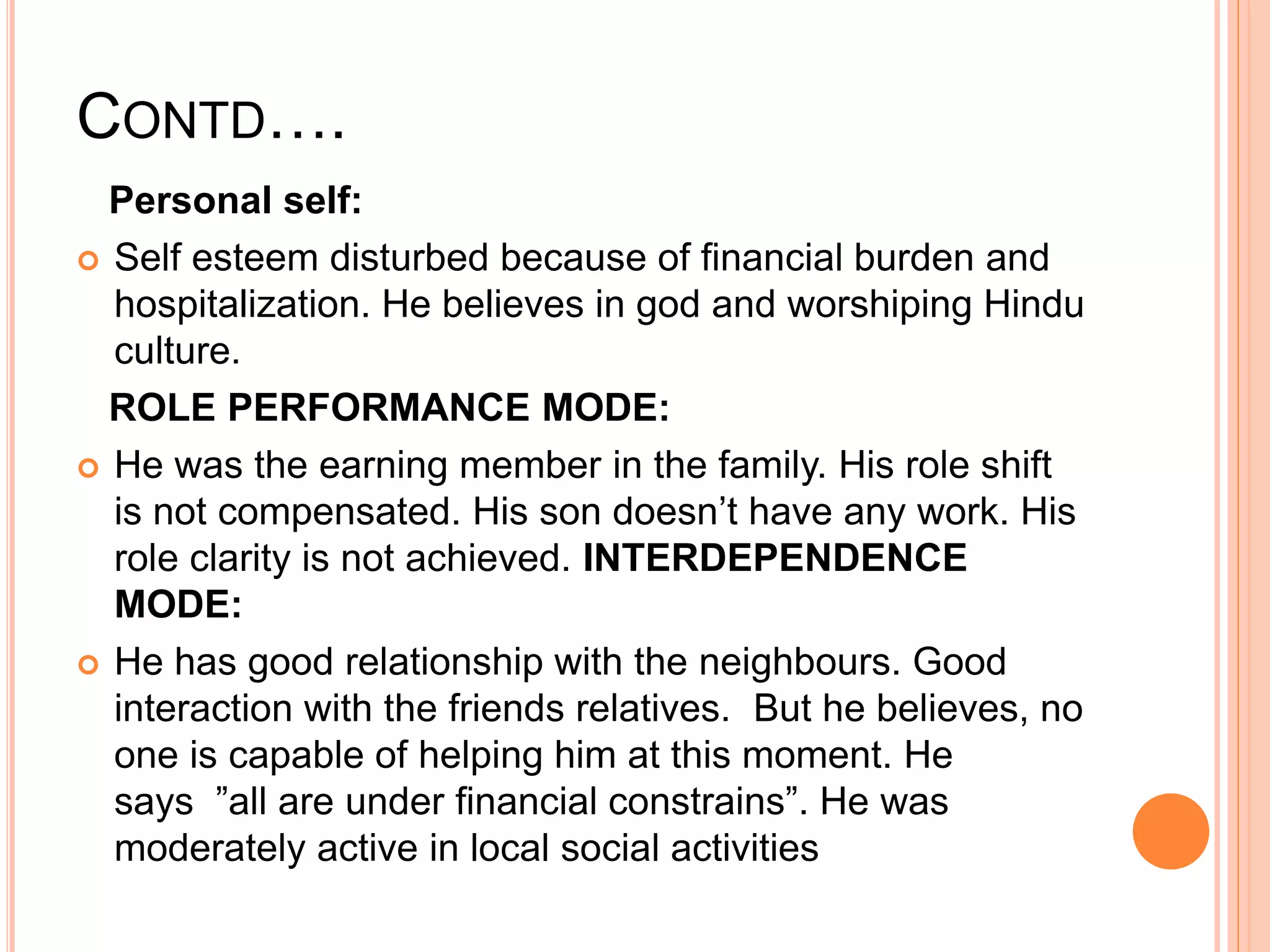 CONTD….
Personal self:
 Self esteem disturbed because of financial burden and
hospitalization. He believes in god and worshiping Hindu
culture.
ROLE PERFORMANCE MODE:
 He was the earning member in the family. His role shift
is not compensated. His son doesn’t have any work. His
role clarity is not achieved. INTERDEPENDENCE
MODE:
 He has good relationship with the neighbours. Good
interaction with the friends relatives. But he believes, no
one is capable of helping him at this moment. He
says ”all are under financial constrains”. He was
moderately active in local social activities
 