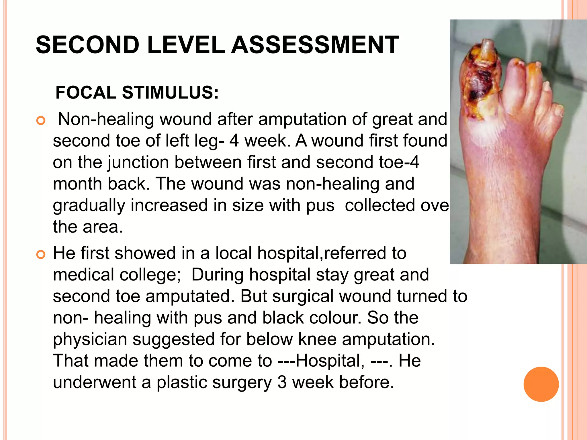 SECOND LEVEL ASSESSMENT
FOCAL STIMULUS:
 Non-healing wound after amputation of great and
second toe of left leg- 4 week. A wound first found
on the junction between first and second toe-4
month back. The wound was non-healing and
gradually increased in size with pus collected over
the area.
 He first showed in a local hospital,referred to
medical college; During hospital stay great and
second toe amputated. But surgical wound turned to
non- healing with pus and black colour. So the
physician suggested for below knee amputation.
That made them to come to ---Hospital, ---. He
underwent a plastic surgery 3 week before.
 