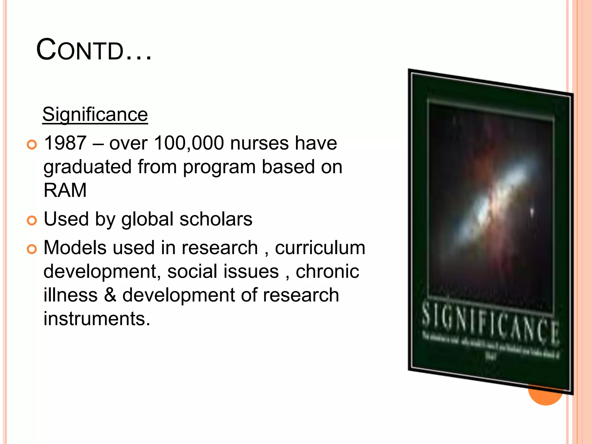 CONTD…
Significance
 1987 – over 100,000 nurses have
graduated from program based on
RAM
 Used by global scholars
 Models used in research , curriculum
development, social issues , chronic
illness & development of research
instruments.
 