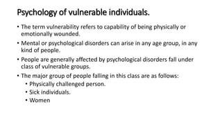 Psychology of vulnerable individuals.
• The term vulnerability refers to capability of being physically or
emotionally wounded.
• Mental or psychological disorders can arise in any age group, in any
kind of people.
• People are generally affected by psychological disorders fall under
class of vulnerable groups.
• The major group of people falling in this class are as follows:
• Physically challenged person.
• Sick individuals.
• Women
 