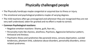 Physically challenged people
• The Physically handicaps maybe congenital or acquired due to illness or injury.
• The emotional and psychological problems maybe of varying degrees.
• The mild reactions often go unrecognized and whenever they are recognized they are not
very well understood, taken for granted and no effort is made to correct.
• Common Psychological reactions:
• Negative emotion reactions- Shame, guilt, fear etc.,
• Personality traits like shyness, aloofness, Psychosis, Aggressive behaviour pattern,
Antisocial and Anxious.
• Psychiatric illness and syndromes like paranoid stress, sensory deprivation, suicidal
tendencies, phantom limb, substance abuse disorders, personality disorders, stress-
related syndromes.
 