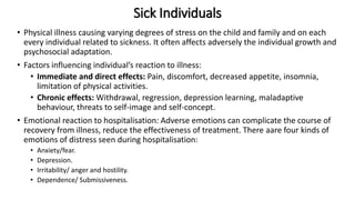 Sick Individuals
• Physical illness causing varying degrees of stress on the child and family and on each
every individual related to sickness. It often affects adversely the individual growth and
psychosocial adaptation.
• Factors influencing individual’s reaction to illness:
• Immediate and direct effects: Pain, discomfort, decreased appetite, insomnia,
limitation of physical activities.
• Chronic effects: Withdrawal, regression, depression learning, maladaptive
behaviour, threats to self-image and self-concept.
• Emotional reaction to hospitalisation: Adverse emotions can complicate the course of
recovery from illness, reduce the effectiveness of treatment. There aare four kinds of
emotions of distress seen during hospitalisation:
• Anxiety/fear.
• Depression.
• Irritability/ anger and hostility.
• Dependence/ Submissiveness.
 