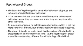 Psychology of Groups
• The branch of Psychology that deals with behaviour of groups and
influence of social factors of individual.
• It has been established that there are differences in behaviour of
individuals when they are alone and when they are together with
other individual.
• As a member of group, he exhibits group behaviour, which is not the
mere sum-total of behaviour of individual who constitute the group.
• Therefore, it should be understood that behaviour of individual in a
group rests on a different Psychic level. So, the Psychology of group
should be considerably different from Psychology of Individual.
 