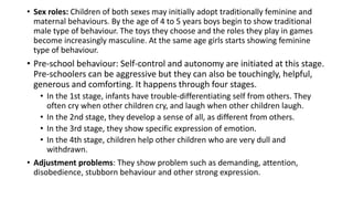 • Sex roles: Children of both sexes may initially adopt traditionally feminine and
maternal behaviours. By the age of 4 to 5 years boys begin to show traditional
male type of behaviour. The toys they choose and the roles they play in games
become increasingly masculine. At the same age girls starts showing feminine
type of behaviour.
• Pre-school behaviour: Self-control and autonomy are initiated at this stage.
Pre-schoolers can be aggressive but they can also be touchingly, helpful,
generous and comforting. It happens through four stages.
• In the 1st stage, infants have trouble-differentiating self from others. They
often cry when other children cry, and laugh when other children laugh.
• In the 2nd stage, they develop a sense of all, as different from others.
• In the 3rd stage, they show specific expression of emotion.
• In the 4th stage, children help other children who are very dull and
withdrawn.
• Adjustment problems: They show problem such as demanding, attention,
disobedience, stubborn behaviour and other strong expression.
 
