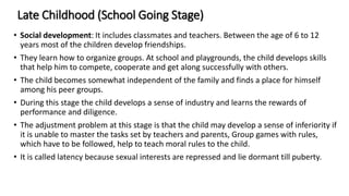 Late Childhood (School Going Stage)
• Social development: It includes classmates and teachers. Between the age of 6 to 12
years most of the children develop friendships.
• They learn how to organize groups. At school and playgrounds, the child develops skills
that help him to compete, cooperate and get along successfully with others.
• The child becomes somewhat independent of the family and finds a place for himself
among his peer groups.
• During this stage the child develops a sense of industry and learns the rewards of
performance and diligence.
• The adjustment problem at this stage is that the child may develop a sense of inferiority if
it is unable to master the tasks set by teachers and parents, Group games with rules,
which have to be followed, help to teach moral rules to the child.
• It is called latency because sexual interests are repressed and lie dormant till puberty.
 