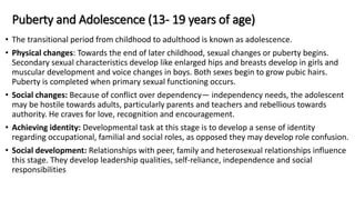 Puberty and Adolescence (13- 19 years of age)
• The transitional period from childhood to adulthood is known as adolescence.
• Physical changes: Towards the end of later childhood, sexual changes or puberty begins.
Secondary sexual characteristics develop like enlarged hips and breasts develop in girls and
muscular development and voice changes in boys. Both sexes begin to grow pubic hairs.
Puberty is completed when primary sexual functioning occurs.
• Social changes: Because of conflict over dependency— independency needs, the adolescent
may be hostile towards adults, particularly parents and teachers and rebellious towards
authority. He craves for love, recognition and encouragement.
• Achieving identity: Developmental task at this stage is to develop a sense of identity
regarding occupational, familial and social roles, as opposed they may develop role confusion.
• Social development: Relationships with peer, family and heterosexual relationships influence
this stage. They develop leadership qualities, self-reliance, independence and social
responsibilities
 