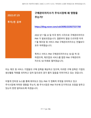 톨라니의 자본주의 밸런스 블로그 소식지 12 호 / 여러분의 소중한 후원금으로 제작되었습니다.
페이지 31 / 80
구매관리자지수가 주식시장에 왜 영향을
주는가?
https://blog.naver.com/ruki3690/222827521760
2022 년 7 월 22 일 미국 현지 시각으로 구매관리자지수
PMI 가 발표되었습니다. 결론부터 말씀 드리자면 미국
7 월 제조업 및 서비스 PMI 구매관리자지수는 전월보다
모두 하락했습니다.
특히나 서비스 PMI 구매관리자지수는 50 을 하 외
하였으며, 제조업과 서비스를 합한 PMI 구매관리자
지수도 50 아래로 떨어졌습니다.
이는 제조 및 서비스 기업들의 구매 감축을 예상하고 있으며, 이러한 구매 감축은 기업의
생산활동 약화를 의미하고 있어 앞으로의 경기 좋지 않음을 이야기하고 있는 것입니다.
이렇게 인터넷 뉴스를 통해 회자되고 있는 PMI 가 정확히 무엇을 의미하고 있고
주식시장에 어떠한 영향을 주는지, 왜 주식시장은 PMI 지수에 단기적으로 초점을 맞추고
있는지 한번 알아보도록 하겠습니다.
2022.07.25
투자/돈 공부
설명을 추가하려면 여기를 클릭]
 