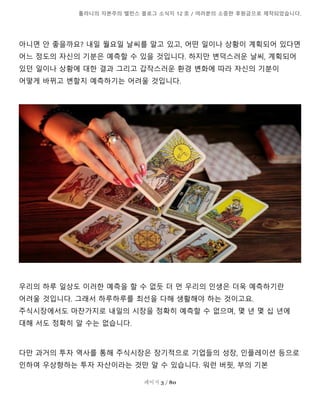 톨라니의 자본주의 밸런스 블로그 소식지 12 호 / 여러분의 소중한 후원금으로 제작되었습니다.
페이지 3 / 80
아니면 안 좋을까요? 내일 월요일 날씨를 알고 있고, 어떤 일이나 상황이 계획되어 있다면
어느 정도의 자신의 기분은 예측할 수 있을 것입니다. 하지만 변덕스러운 날씨, 계획되어
있던 일이나 상황에 대한 결과 그리고 갑작스러운 환경 변화에 따라 자신의 기분이
어떻게 바뀌고 변할지 예측하기는 어려울 것입니다.
우리의 하루 일상도 이러한 예측을 할 수 없듯 더 먼 우리의 인생은 더욱 예측하기란
어려울 것입니다. 그래서 하루하루를 최선을 다해 생활해야 하는 것이고요.
주식시장에서도 마찬가지로 내일의 시장을 정확히 예측할 수 없으며, 몇 년 몇 십 년에
대해 서도 정확히 알 수는 없습니다.
다만 과거의 투자 역사를 통해 주식시장은 장기적으로 기업들의 성장, 인플레이션 등으로
인하여 우상향하는 투자 자산이라는 것만 알 수 있습니다. 워런 버핏, 부의 기본
 