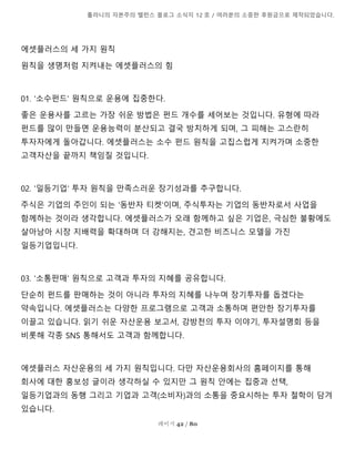 톨라니의 자본주의 밸런스 블로그 소식지 12 호 / 여러분의 소중한 후원금으로 제작되었습니다.
페이지 42 / 80
에셋플러스의 세 가지 원칙
원칙을 생명처럼 지켜내는 에셋플러스의 힘
01. '소수펀드' 원칙으로 운용에 집중한다.
좋은 운용사를 고르는 가장 쉬운 방법은 펀드 개수를 세어보는 것입니다. 유형에 따라
펀드를 많이 만들면 운용능력이 분산되고 결국 방치하게 되며, 그 피해는 고스란히
투자자에게 돌아갑니다. 에셋플러스는 소수 펀드 원칙을 고집스럽게 지켜가며 소중한
고객자산을 끝까지 책임질 것입니다.
02. '일등기업' 투자 원칙을 만족스러운 장기성과를 추구합니다.
주식은 기업의 주인이 되는 '동반자 티켓'이며, 주식투자는 기업의 동반자로서 사업을
함께하는 것이라 생각합니다. 에셋플러스가 오래 함께하고 싶은 기업은, 극심한 불황에도
살아남아 시장 지배력을 확대하며 더 강해지는, 견고한 비즈니스 모델을 가진
일등기업입니다.
03. '소통판매' 원칙으로 고객과 투자의 지혜를 공유합니다.
단순히 펀드를 판매하는 것이 아니라 투자의 지혜를 나누며 장기투자를 돕겠다는
약속입니다. 에셋플러스는 다양한 프로그램으로 고객과 소통하며 편안한 장기투자를
이끌고 있습니다. 읽기 쉬운 자산운용 보고서, 강방천의 투자 이야기, 투자설명회 등을
비롯해 각종 SNS 통해서도 고객과 함께합니다.
에셋플러스 자산운용의 세 가지 원칙입니다. 다만 자산운용회사의 홈페이지를 통해
회사에 대한 홍보성 글이라 생각하실 수 있지만 그 원칙 안에는 집중과 선택,
일등기업과의 동행 그리고 기업과 고객(소비자)과의 소통을 중요시하는 투자 철학이 담겨
있습니다.
 