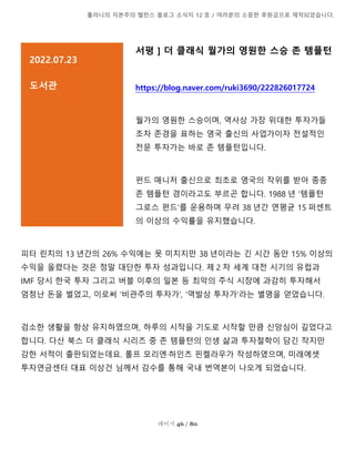 톨라니의 자본주의 밸런스 블로그 소식지 12 호 / 여러분의 소중한 후원금으로 제작되었습니다.
페이지 46 / 80
서평 ] 더 클래식 월가의 영원한 스승 존 템플턴
https://blog.naver.com/ruki3690/222826017724
월가의 영원한 스승이며, 역사상 가장 위대한 투자가들
조차 존경을 표하는 영국 출신의 사업가이자 전설적인
전문 투자가는 바로 존 템플턴입니다.
펀드 매니저 출신으로 최초로 영국의 작위를 받아 종종
존 템플턴 경이라고도 부르곤 합니다. 1988 년 '템플턴
그로스 펀드'를 운용하며 무려 38 년간 연평균 15 퍼센트
의 이상의 수익률을 유지했습니다.
피터 린치의 13 년간의 26% 수익에는 못 미치지만 38 년이라는 긴 시간 동안 15% 이상의
수익을 올렸다는 것은 정말 대단한 투자 성과입니다. 제 2 차 세계 대전 시기의 유럽과
IMF 당시 한국 투자 그리고 버블 이후의 일본 등 최악의 주식 시장에 과감히 투자해서
엄청난 돈을 벌었고, 이로써 '비관주의 투자가', '역발상 투자가'라는 별명을 얻었습니다.
검소한 생활을 항상 유지하였으며, 하루의 시작을 기도로 시작할 만큼 신앙심이 깊었다고
합니다. 다산 북스 더 클래식 시리즈 중 존 템플턴의 인생 삶과 투자철학이 담긴 작지만
강한 서적이 출판되었는데요. 롤프 모리엔·하인츠 핀켈라우가 작성하였으며, 미래에셋
투자연금센터 대표 이상건 님께서 감수를 통해 국내 번역본이 나오게 되었습니다.
2022.07.23
도서관
설명을 추가하려면 여기를 클릭]
 