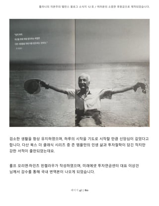 톨라니의 자본주의 밸런스 블로그 소식지 12 호 / 여러분의 소중한 후원금으로 제작되었습니다.
페이지 47 / 80
검소한 생활을 항상 유지하였으며, 하루의 시작을 기도로 시작할 만큼 신앙심이 깊었다고
합니다. 다산 북스 더 클래식 시리즈 중 존 템플턴의 인생 삶과 투자철학이 담긴 작지만
강한 서적이 출판되었는데요.
롤프 모리엔·하인츠 핀켈라우가 작성하였으며, 미래에셋 투자연금센터 대표 이상건
님께서 감수를 통해 국내 번역본이 나오게 되었습니다.
 