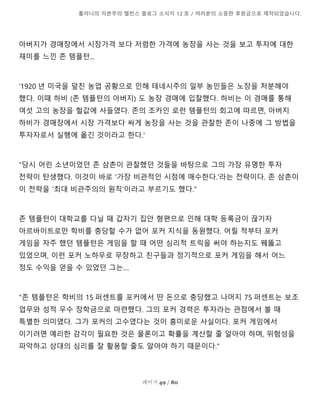 톨라니의 자본주의 밸런스 블로그 소식지 12 호 / 여러분의 소중한 후원금으로 제작되었습니다.
페이지 49 / 80
아버지가 경매장에서 시장가격 보다 저렴한 가격에 농장을 사는 것을 보고 투자에 대한
재미를 느낀 존 템플턴...
'1920 년 미국을 덮친 농업 공황으로 인해 테네시주의 일부 농민들은 노장을 처분해야
했다. 이때 하비 (존 템플턴의 아버지) 도 농장 경매에 입찰했다. 하비는 이 경매를 통해
여섯 고의 농장을 헐값에 사들였다. 존의 조카인 로런 템플턴의 회고에 따르면, 아버지
하비가 경매장에서 시장 가격보다 싸게 농장을 사는 것을 관찰한 존이 나중에 그 방법을
투자자로서 실행에 옮긴 것이라고 한다.'
"당시 어린 소년이었던 존 삼촌이 관찰했던 것들을 바탕으로 그의 가장 유명한 투자
전략이 탄생했다. 이것이 바로 '가장 비관적인 시점에 매수한다.'라는 전략이다. 존 삼촌이
이 전략을 '최대 비관주의의 원칙'이라고 부르기도 했다."
존 템플턴이 대학교를 다닐 때 갑자기 집안 형편으로 인해 대학 등록금이 끊기자
아르바이트로만 학비를 충당할 수가 없어 포커 지식을 동원했다. 어릴 적부터 포커
게임을 자주 했던 템플턴은 게임을 할 때 어떤 심리적 트릭을 써야 하는지도 꿰뚫고
있었으며, 이런 포커 노하우로 무장하고 친구들과 정기적으로 포커 게임을 해서 어느
정도 수익을 얻을 수 있었던 그는....
"존 템플턴은 학비의 15 퍼센트를 포커에서 딴 돈으로 충당했고 나머지 75 퍼센트는 보조
업무와 성적 우수 장학금으로 마련했다. 그의 포커 경력은 투자라는 관점에서 볼 때
특별한 의미였다. 그가 포커의 고수였다는 것이 흥미로운 사실이다. 포커 게임에서
이기려면 예리한 감각이 필요한 것은 물론이고 확률을 계산할 줄 알아야 하며, 위험성을
파악하고 상대의 심리를 잘 활용할 줄도 알아야 하기 때문이다."
 