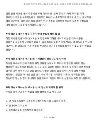 톨라니의 자본주의 밸런스 블로그 소식지 12 호 / 여러분의 소중한 후원금으로 제작되었습니다.
페이지 72 / 80
몇몇 금융 지표를 통해 추출해낸 투자 리스트 중 '진짜 주식'과 '가짜 주식'을 피터
린치만의 관점을 분류했는데요. 기본적인 데이터는 수학적으로 유도할 수 있는 구체적인
결정 기준이며, 이런 기준 외에 풍부한 현장 경험을 바탕으로 투자에 유리한 상황들에
대해 정리한 자료를 활용하였다고 합니다.
투자 레슨 7 에서는 매수 직전 당신이 반드시 해야 할 일
직접 회사를 방문하여 CEO 또는 IR 담당자와 대화를 나누고 나눴던 대화 내용을
기록으로 꼼꼼하게 남겼다고 하네요. 일반 투자자들이 기업의 CEO 나 IR 담당자를 만나기
어려우니 IR 담당자와 전화 통화를 한다던가 정기주주총회에 참석하는 것도 좋은 방법일
것입니다.
투자 레슨 8 에서는 투자를 왜 시작했는지 한순간도 잊지 마라
주식을 매수하기 전에 가족의 재정 상태를 살펴보고, 투자자의 일상을 해치지 않는
정로도만 투자하라고 합니다. 그 돈을 모두 잃어도 된다는 생각이 들지 않는다면 투자를
멈추는 것이 현명하다고 말을 합니다. 당신은 당신의 삶을 도약시키기 위해 투자를
시작했다. 당신은 더 나은 삶을 살기 위해 투자를 시작했다. 처음의 이 마음을 잊지
않는다면 당신은 결코 무너지지 않을 것이다. 이것이 투자로 성공하는 가장 큰 비결이다.
투자 레슨 9 에서는 첫 주식을 산 뒤 당신이 지켜야 할 원칙
주식을 매수 관리하는 방법에 대해 설명을 하고 있습니다.
ㅇ 몇 개의 주식에만 집중하자. (많은 주식 수를 소유하지 마라)
ㅇ 인내하며 지켜보자
ㅇ 포트폴리오를 정기적으로 체크하자
 