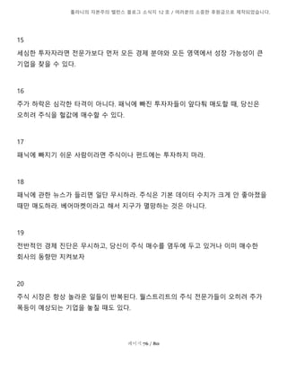 톨라니의 자본주의 밸런스 블로그 소식지 12 호 / 여러분의 소중한 후원금으로 제작되었습니다.
페이지 76 / 80
15
세심한 투자자라면 전문가보다 먼저 모든 경제 분야와 모든 영역에서 성장 가능성이 큰
기업을 찾을 수 있다.
16
주가 하락은 심각한 타격이 아니다. 패닉에 빠진 투자자들이 앞다퉈 매도할 때, 당신은
오히려 주식을 헐값에 매수할 수 있다.
17
패닉에 빠지기 쉬운 사람이라면 주식이나 펀드에는 투자하지 마라.
18
패닉에 관한 뉴스가 들리면 일단 무시하라. 주식은 기본 데이터 수치가 크게 안 좋아졌을
때만 매도하라. 베어마켓이라고 해서 지구가 멸망하는 것은 아니다.
19
전반적인 경제 진단은 무시하고, 당신이 주식 매수를 염두에 두고 있거나 이미 매수한
회사의 동향만 지켜보자
20
주식 시장은 항상 놀라운 일들이 반복된다. 월스트리트의 주식 전문가들이 오히려 주가
폭등이 예상되는 기업을 놓칠 때도 있다.
 