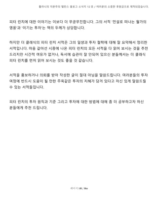 톨라니의 자본주의 밸런스 블로그 소식지 12 호 / 여러분의 소중한 후원금으로 제작되었습니다.
페이지 78 / 80
피터 린치에 대한 이야기는 이보다 더 무궁무진합니다. 그의 서적 '전설로 떠나는 월가의
영웅'과 '이기는 투자'는 책의 두께가 상당합니다.
하지만 더 클래식의 피터 린치 서적은 그의 일생과 투자 철학에 대해 잘 요약해서 정리한
서적입니다. 마음 같아선 시중에 나온 피터 린치의 모든 서적을 다 읽어 보시는 것을 추천
드리지만 시간적 여유가 없거나, 독서에 습관이 잘 안되어 있으신 분들께서는 더 클래식
피터 린치를 먼저 읽어 보시는 것도 좋을 것 같습니다.
서적을 홍보하거나 의뢰를 받아 작성한 글이 절대 아님을 말씀드립니다. 여러분들의 투자
여정에 반드시 도움이 될 만한 주옥같은 투자의 지혜가 담겨 있다고 자신 있게 말씀드릴
수 있는 서적들입니다.
피터 린치의 투자 원칙과 기준 그리고 투자에 대한 방법에 대해 좀 더 공부하고자 하신
분들에게 추천 드립니다.
 