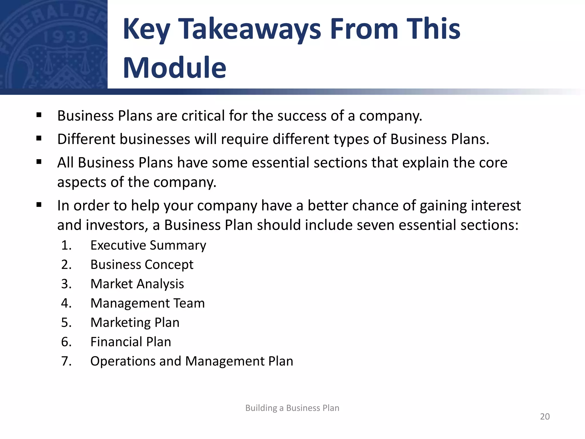  Business Plans are critical for the success of a company.
 Different businesses will require different types of Business Plans.
 All Business Plans have some essential sections that explain the core
aspects of the company.
 In order to help your company have a better chance of gaining interest
and investors, a Business Plan should include seven essential sections:
1. Executive Summary
2. Business Concept
3. Market Analysis
4. Management Team
5. Marketing Plan
6. Financial Plan
7. Operations and Management Plan
Key Takeaways From This
Module
20
Building a Business Plan
 