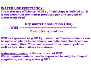 WATER USE EFFICIENCY:
The water use efficiency (WUE) of field crops is defined as ‘It
is the amount of dry matter produced per unit amount of
water transpired’
Dry matter production (DM)
WUE = -------------------------------------
Evapotranspiration
WUE is expressed as g DM kg-1 water. WUE measurements can
be made on plants in containers, on individual plants, and on
crop communities. They can be used for economic yield as
well as total dry matter calculations.
water requirement is the reciprocal of WUE.
Water requirements is usually expressed in weights of equal
magnitude, such as g water g DM-1
 
