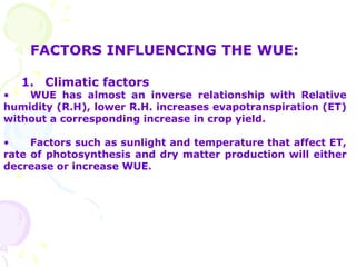 FACTORS INFLUENCING THE WUE:
1. Climatic factors
• WUE has almost an inverse relationship with Relative
humidity (R.H), lower R.H. increases evapotranspiration (ET)
without a corresponding increase in crop yield.
• Factors such as sunlight and temperature that affect ET,
rate of photosynthesis and dry matter production will either
decrease or increase WUE.
 