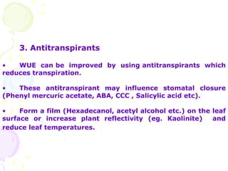 3. Antitranspirants
• WUE can be improved by using antitranspirants which
reduces transpiration.
• These antitranspirant may influence stomatal closure
(Phenyl mercuric acetate, ABA, CCC , Salicylic acid etc).
• Form a film (Hexadecanol, acetyl alcohol etc.) on the leaf
surface or increase plant reflectivity (eg. Kaolinite) and
reduce leaf temperatures.
 