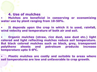 4. Use of mulches
• Mulches are beneficial in conserving or economizing
water use by plant ranging from 10-50%.
• It depends upon the crop in which it is used, rainfall,
wind velocity and temperature of both air and soil.
• Organic mulches (straw, rice dust, saw dust etc.) light
colored and light reflecting mulches reduce soil temperature.
But black colored mulches such as black, grey, transparent
polythene sheets and petroleum products increase
temperature upto 5-80C.
• Plastic mulches are costly and suitable to areas where
soil temperatures are low and unfavorable to crop growth.
 