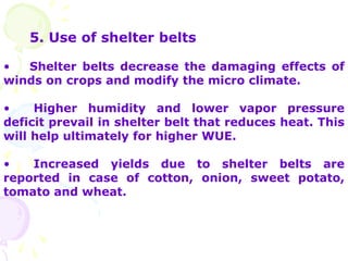 5. Use of shelter belts
• Shelter belts decrease the damaging effects of
winds on crops and modify the micro climate.
• Higher humidity and lower vapor pressure
deficit prevail in shelter belt that reduces heat. This
will help ultimately for higher WUE.
• Increased yields due to shelter belts are
reported in case of cotton, onion, sweet potato,
tomato and wheat.
 