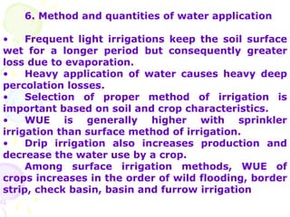 6. Method and quantities of water application
• Frequent light irrigations keep the soil surface
wet for a longer period but consequently greater
loss due to evaporation.
• Heavy application of water causes heavy deep
percolation losses.
• Selection of proper method of irrigation is
important based on soil and crop characteristics.
• WUE is generally higher with sprinkler
irrigation than surface method of irrigation.
• Drip irrigation also increases production and
decrease the water use by a crop.
Among surface irrigation methods, WUE of
crops increases in the order of wild flooding, border
strip, check basin, basin and furrow irrigation
 