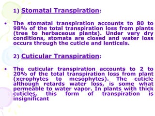 1) Stomatal Transpiration:
• The stomatal transpiration accounts to 80 to
98% of the total transpiration loss from plants
(tree to herbaceous plants). Under very dry
conditions, stomata are closed and water loss
occurs through the cuticle and lenticels.
2) Cuticular Transpiration:
• The cuticular transpiration accounts to 2 to
20% of the total transpiration loss from plant
(xerophytes to mesophytes). The cuticle
although retards water loss, is some what
permeable to water vapor. In plants with thick
cuticles, this form of transpiration is
insignificant
 