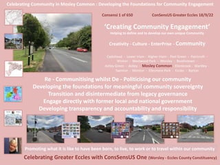 Celebrating Community in Mosley Common : Developing the Foundations for Community Engagement
Consensi 1 of 650 ConSensUS Greater Eccles 18/9/22
‘Creating Community Engagement’
Helping to define and to develop our own unique Community
Creativity - Culture - EnterPrise - Community
Cadishead - Lower Irlam - Higher Irlam - Peel Green - Patricroft -
Winton - Westwood Park - Worsley - Boothstown -
Astley Green - Astley - Mosley Common - Ellenbrook - Wardley -
Swinton - Monton - Ellesmere Park - Eccles - Barton
Celebrating Greater Eccles with ConsSensUS One (Worsley - Eccles County Constituency)
Promoting what it is like to have been born, to live, to work or to travel within our community
Re - Communitising whilst De - Politicising our community
Developing the foundations for meaningful community sovereignty
Transition and disintermediate from legacy governance
Engage directly with former local and national government
Developing transparency and accountability and responsibility
 