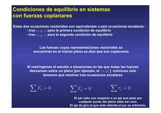 Condiciones de equilibrio en sistemas
con fuerzas coplanares
Estas dos ecuaciones vectoriales son equivalentes a seis ecuaciones escalares :
- tres para la primera condición de equilibrio
- tres para la segunda condición de equilibrio
Si restringimos el estudio a situaciones en las que todas las fuerzas
descansan sobre un plano [por ejemplo, el ] entonces solo
tenemos que resolver tres ecuaciones escalares
Las fuerzas cuyas representaciones vectoriales se
encuentran en el mismo plano se dice que son coplanares
El par neto con respecto a un eje que pase por
cualquier punto del plano debe ser cero.
El eje de giro al que está referido el par es arbitrario.
 