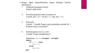 6
• Fungsi dapat dispesifikasikan dalam berbagai bentuk,
diantaranya:
1. Himpunan pasangan terurut.
Seperti pada relasi.
2. Formula pengisian nilai (assignment).
Contoh: f(x) = 2x + 10, f(x) = x2
, dan f(x) = 1/x.
3. Kata-kata
Contoh: “f adalah fungsi yang memetakan jumlah bit 1
di dalam suatu string biner”.
4. Kode program (source code)
Contoh: Fungsi menghitung |x|
function abs(x:integer):integer;
begin
if x < 0 then
abs:=-x
else
abs:=x;
end;
 