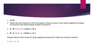 3. Selisih
 Selisih dari dua himpunan A dan B merupakan himpunan yang di mana setiap anggotanya terdapat
di himpunan A dan tidak terdapat di dalam himpunan B.
 A – B = { x I x ∈ A dan x ∈ B }
 B – A = { x I x ∈ B dan x ∈ A }
Dengan kata lain yakni himpunan yang anggotanya hanya ada di salah satu himpunan tersebut.
A – B ≠ B - A
 