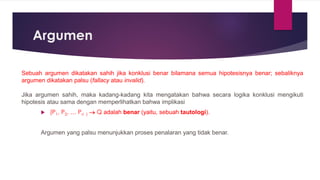 Argumen
Sebuah argumen dikatakan sahih jika konklusi benar bilamana semua hipotesisnya benar; sebaliknya
argumen dikatakan palsu (fallacy atau invalid).
Jika argumen sahih, maka kadang-kadang kita mengatakan bahwa secara logika konklusi mengikuti
hipotesis atau sama dengan memperlihatkan bahwa implikasi
 (P1, P2, … Pn ) → Q adalah benar (yaitu, sebuah tautologi).
Argumen yang palsu menunjukkan proses penalaran yang tidak benar.
 