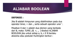ALJABAR BOOLEAN
DEFINISI :
Jika B adalah himpunan yang didefinisikan pada dua
operator biner, + dan ., serta sebuah operator uner ‘.
Misalkan 0 dan 1 adalah dua elemen yang berbeda
dari B, maka TUPEL (B, +, ., ‘) disebut ALJABAR
BOOLEAN jika untuk setiap a, b, c Є B berlaku
aksioma atau postulat Huntington berikut :
 