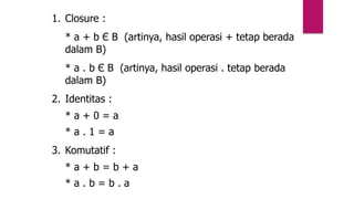 1. Closure :
* a + b Є B (artinya, hasil operasi + tetap berada
dalam B)
* a . b Є B (artinya, hasil operasi . tetap berada
dalam B)
2. Identitas :
* a + 0 = a
* a . 1 = a
3. Komutatif :
* a + b = b + a
* a . b = b . a
 