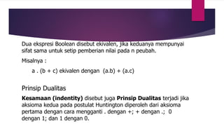 Dua ekspresi Boolean disebut ekivalen, jika keduanya mempunyai
sifat sama untuk setip pemberian nilai pada n peubah.
Misalnya :
a . (b + c) ekivalen dengan (a.b) + (a.c)
Prinsip Dualitas
Kesamaan (indentity) disebut juga Prinsip Dualitas terjadi jika
aksioma kedua pada postulat Huntington diperoleh dari aksioma
pertama dengan cara mengganti . dengan +; + dengan .; 0
dengan 1; dan 1 dengan 0.
 