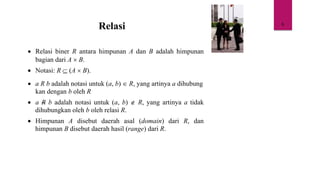 6
Relasi
• Relasi biner R antara himpunan A dan B adalah himpunan
bagian dari A  B.
• Notasi: R  (A  B).
• a R b adalah notasi untuk (a, b)  R, yang artinya a dihubung
kan dengan b oleh R
• a R b adalah notasi untuk (a, b)  R, yang artinya a tidak
dihubungkan oleh b oleh relasi R.
• Himpunan A disebut daerah asal (domain) dari R, dan
himpunan B disebut daerah hasil (range) dari R.
 