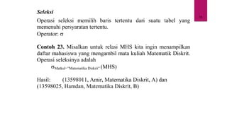 18
Seleksi
Operasi seleksi memilih baris tertentu dari suatu tabel yang
memenuhi persyaratan tertentu.
Operator: 
Contoh 23. Misalkan untuk relasi MHS kita ingin menampilkan
daftar mahasiswa yang mengambil mata kuliah Matematik Diskrit.
Operasi seleksinya adalah
Matkul=”Matematika Diskrit” (MHS)
Hasil: (13598011, Amir, Matematika Diskrit, A) dan
(13598025, Hamdan, Matematika Diskrit, B)
 