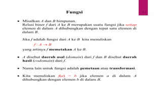 3
Fungsi
• Misalkan A dan B himpunan.
Relasi biner f dari A ke B merupakan suatu fungsi jika setiap
elemen di dalam A dihubungkan dengan tepat satu elemen di
dalam B.
Jika f adalah fungsi dari A ke B kita menuliskan
f : A → B
yang artinya f memetakan A ke B.
• A disebut daerah asal (domain) dari f dan B disebut daerah
hasil (codomain) dari f.
• Nama lain untuk fungsi adalah pemetaan atau transformasi.
• Kita menuliskan f(a) = b jika elemen a di dalam A
dihubungkan dengan elemen b di dalam B.
 