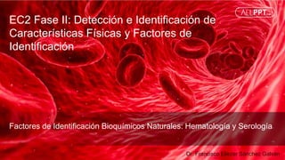 EC2 Fase II: Detección e Identificación de
Características Físicas y Factores de
Identificación
Dr. Francisco Eliezer Sánchez Galván
Factores de Identificación Bioquímicos Naturales: Hematología y Serología
 