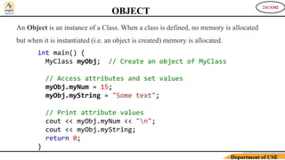 21CS382
Department of CSE
An Object is an instance of a Class. When a class is defined, no memory is allocated
but when it is instantiated (i.e. an object is created) memory is allocated.
OBJECT
int main() {
MyClass myObj; // Create an object of MyClass
// Access attributes and set values
myObj.myNum = 15;
myObj.myString = "Some text";
// Print attribute values
cout << myObj.myNum << "n";
cout << myObj.myString;
return 0;
}
 