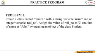 21CS382
Department of CSE
PROBLEM 1:
Create a class named 'Student' with a string variable 'name' and an
integer variable 'roll_no'. Assign the value of roll_no as '2' and that
of name as "John" by creating an object of the class Student.
PRACTICE PROGRAM
 