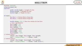 21CS382
Department of CSE
#include <iostream>
using namespace std;
class Box {
public: double length; // Length of a box
double breadth; // Breadth of a box
double height; // Height of a box };
int main() {
Box Box1; // Declare Box1 of type Box
Box Box2; // Declare Box2 of type Box
double volume = 0.0; // Store the volume of a box here
// box 1 specification
Box1.height = 5.0;
Box1.length = 6.0;
Box1.breadth = 7.0;
// box 2 specification
Box2.height = 10.0;
Box2.length = 12.0;
Box2.breadth = 13.0;
// volume of box 1
volume = Box1.height * Box1.length * Box1.breadth;
cout << "Volume of Box1 : " << volume <<endl;
// volume of box 2
volume = Box2.height * Box2.length * Box2.breadth;
cout << "Volume of Box2 : " << volume <<endl; return 0; }
SOLUTION
 