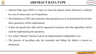 21CS382
Department of CSE
ABSTRACT DATA TYPE
• Abstract Data type (ADT) is a type (or class) for objects whose behaviour is defined
by a set of values and a set of operations.
• The definition of ADT only mentions what operations are to be performed but not how
these operations will be implemented.
• It does not specify how data will be organized in memory and what algorithms will be
used for implementing the operations.
• It is called “abstract” because it gives an implementation-independent view.
• The process of providing only the essentials and hiding the details is known as
abstraction.
 
