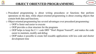 21CS382
Department of CSE
OBJECT ORIENTED PROGRAMMIMG
o Procedural programming is about writing procedures or functions that perform
operations on the data, while object-oriented programming is about creating objects that
contain both data and functions.
o Object-oriented programming has several advantages over procedural programming:
o OOP is faster and easier to execute
o OOP provides a clear structure for the programs
o OOP helps to keep the C++ code DRY "Don't Repeat Yourself", and makes the code
easier to maintain, modify and debug
o OOP makes it possible to create full reusable applications with less code and shorter
development time
 